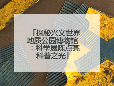 探秘兴义世界地质公园博物馆：科学展陈点亮科普之光