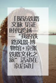探访铁路文脉 见证时代跨越——“我的铁路风景·博物馆+京张铁路文化之旅”活动在京启动