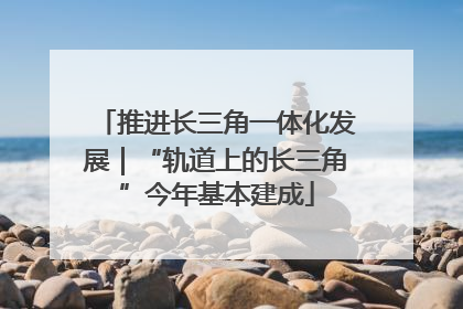 推进长三角一体化发展｜“轨道上的长三角”今年基本建成