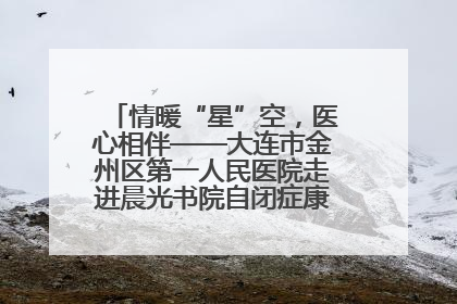 情暖“星”空，医心相伴——大连市金州区第一人民医院走进晨光书院自闭症康复服务中心