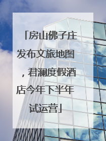 房山佛子庄发布文旅地图，君澜度假酒店今年下半年试运营