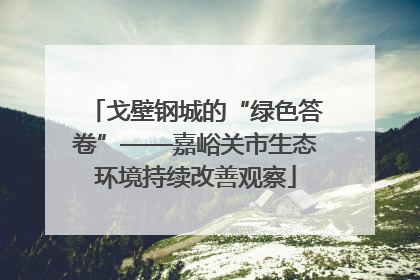 戈壁钢城的“绿色答卷”——嘉峪关市生态环境持续改善观察