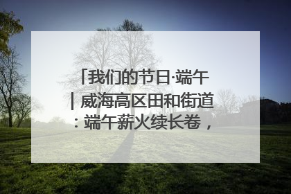 我们的节日·端午｜威海高区田和街道：端午薪火续长卷，邻里馨香聚暖流