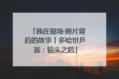 我在现场·照片背后的故事丨多哈世乒赛：镜头之后