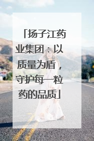 扬子江药业集团：以质量为盾，守护每一粒药的品质