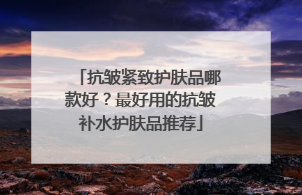 抗皱紧致护肤品哪款好？最好用的抗皱补水护肤品推荐