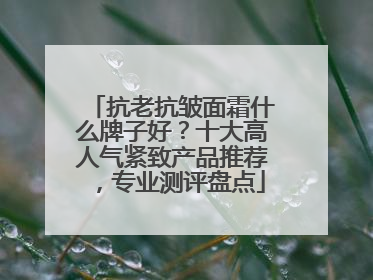 抗老抗皱面霜什么牌子好？十大高人气紧致产品推荐，专业测评盘点