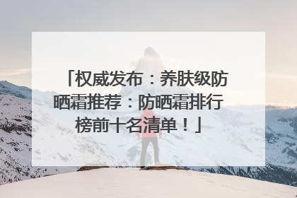 权威发布：养肤级防晒霜推荐：防晒霜排行榜前十名清单！