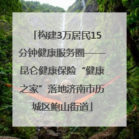 构建3万居民15分钟健康服务圈——昆仑健康保险“健康之家”落地济南市历城区鲍山街道