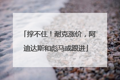 撑不住！耐克涨价，阿迪达斯和彪马或跟进