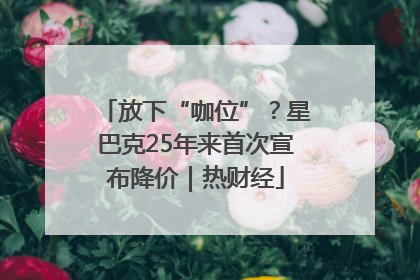 放下“咖位”？星巴克25年来首次宣布降价｜热财经