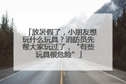 放暑假了，小朋友想玩什么玩具？消防员先帮大家玩过了，“有些玩具很危险”