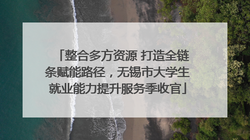 整合多方资源 打造全链条赋能路径，无锡市大学生就业能力提升服务季收官