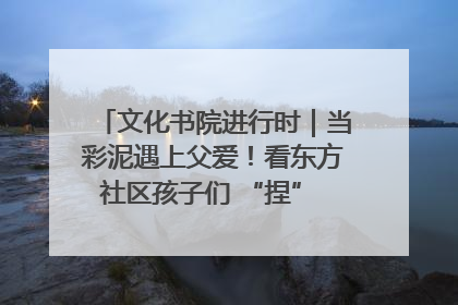 文化书院进行时｜当彩泥遇上父爱！看东方社区孩子们 “捏” 出心目中的爸爸