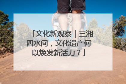 文化新观察｜三湘四水间，文化遗产何以焕发新活力？