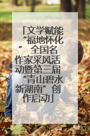 文学赋能“福地怀化” 全国名作家采风活动暨第三届“青山碧水新湖南”创作启动