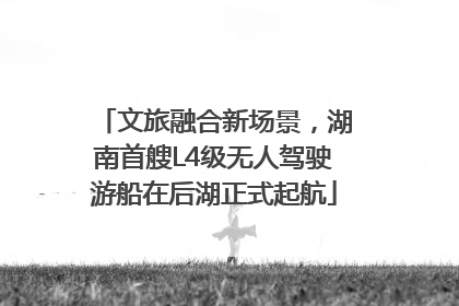 文旅融合新场景，湖南首艘L4级无人驾驶游船在后湖正式起航