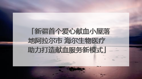 新疆首个爱心献血小屋落地阿拉尔市 海尔生物医疗助力打造献血服务新模式
