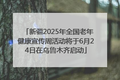 新疆2025年全国老年健康宣传周活动将于6月24日在乌鲁木齐启动