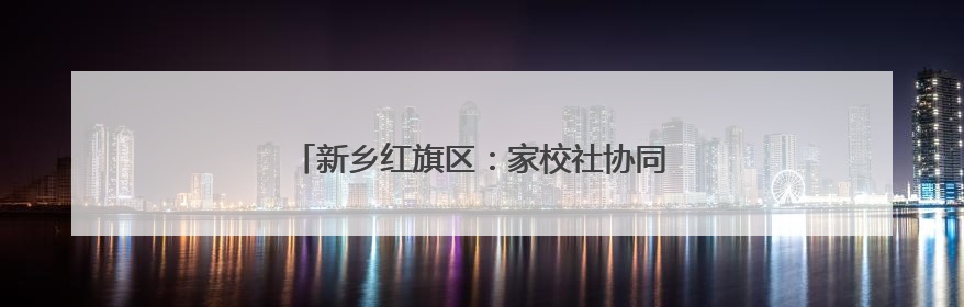 新乡红旗区：家校社协同发力 共商育人成才之道