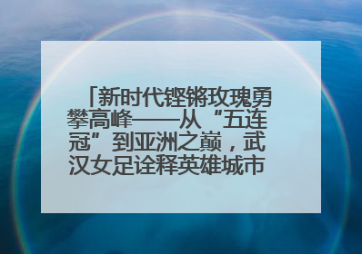 新时代铿锵玫瑰勇攀高峰——从“五连冠”到亚洲之巅，武汉女足诠释英雄城市精神特质