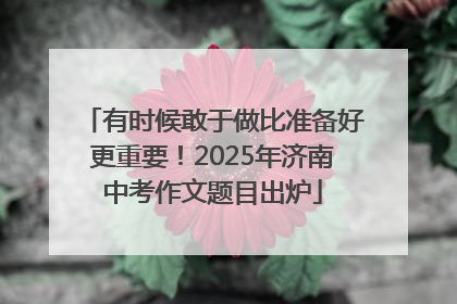 有时候敢于做比准备好更重要！2025年济南中考作文题目出炉