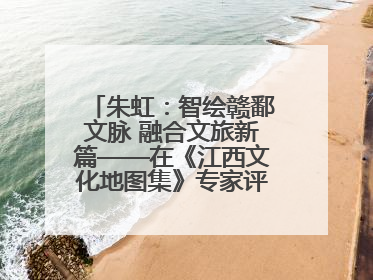 朱虹：智绘赣鄱文脉 融合文旅新篇——在《江西文化地图集》专家评审会上的演讲