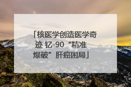 核医学创造医学奇迹 钇-90“精准爆破”肝癌困局