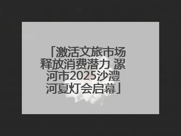 激活文旅市场 释放消费潜力 漯河市2025沙澧河夏灯会启幕