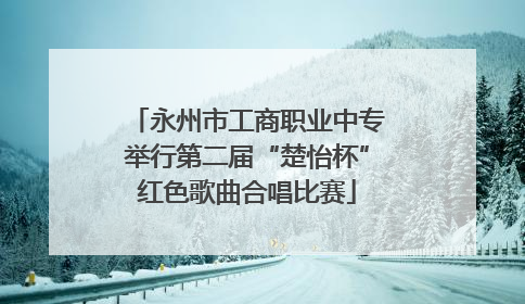 永州市工商职业中专举行第二届“楚怡杯”红色歌曲合唱比赛