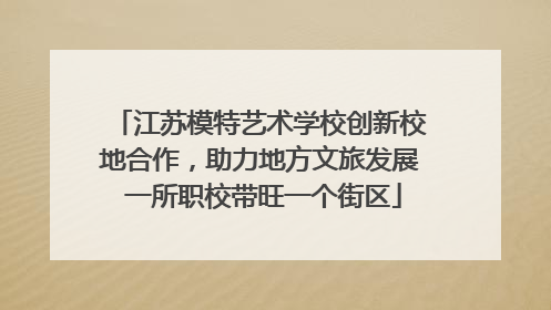 江苏模特艺术学校创新校地合作，助力地方文旅发展 一所职校带旺一个街区