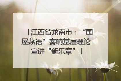 江西省龙南市：“围屋燕语”奏响基层理论宣讲“新乐章”