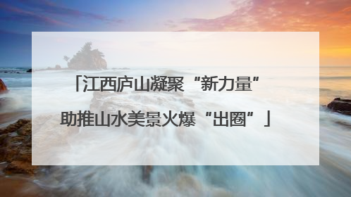 江西庐山凝聚“新力量” 助推山水美景火爆“出圈”