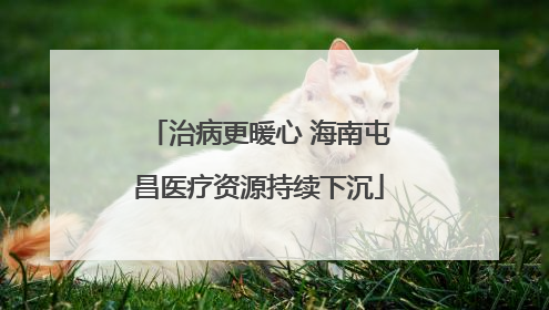 治病更暖心 海南屯昌医疗资源持续下沉