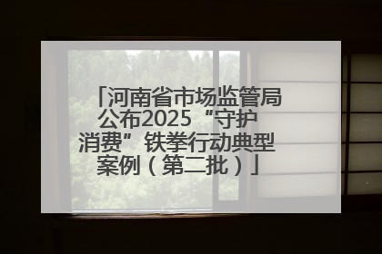 河南省市场监管局公布2025“守护消费”铁拳行动典型案例（第二批）