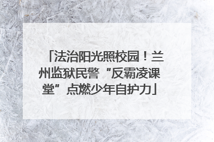 法治阳光照校园！兰州监狱民警“反霸凌课堂”点燃少年自护力