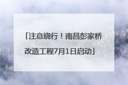 注意绕行！南昌彭家桥改造工程7月1日启动