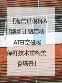 海信世俱杯AI焕新计划启动 AI真空磁场保鲜技术重构美食场景