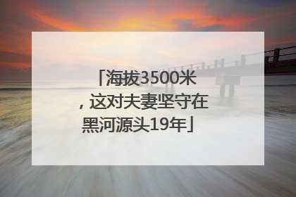 海拔3500米，这对夫妻坚守在黑河源头19年