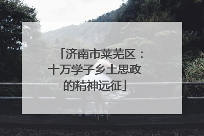 济南市莱芜区：十万学子乡土思政的精神远征