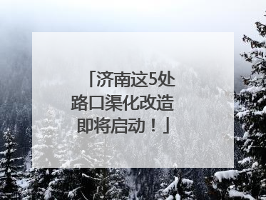 济南这5处路口渠化改造即将启动！