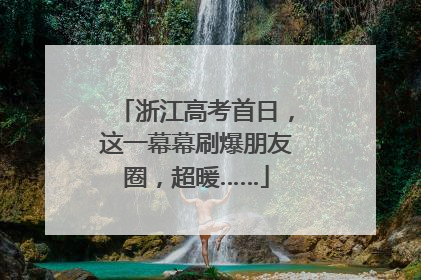 浙江高考首日，这一幕幕刷爆朋友圈，超暖……
