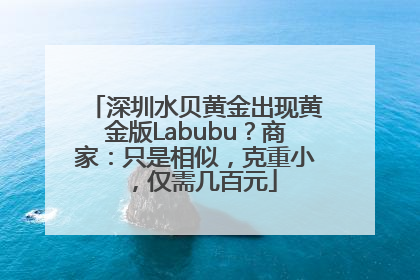 深圳水贝黄金出现黄金版Labubu？商家：只是相似，克重小，仅需几百元