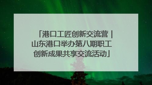 港口工匠创新交流营｜山东港口举办第八期职工创新成果共享交流活动