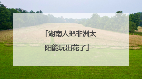 湖南人把非洲太阳能玩出花了