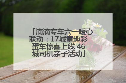 滴滴专车六一暖心联动：17城童趣彩蛋车惊喜上线 46城司机亲子活动