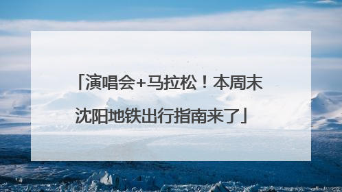 演唱会+马拉松！本周末沈阳地铁出行指南来了