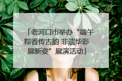 老河口市举办“端午粽香传古韵 非遗华彩展新姿”展演活动