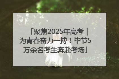 聚焦2025年高考｜为青春奋力一搏！毕节5万余名考生奔赴考场