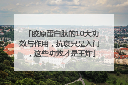 胶原蛋白肽的10大功效与作用，抗衰只是入门，这些功效才是王炸